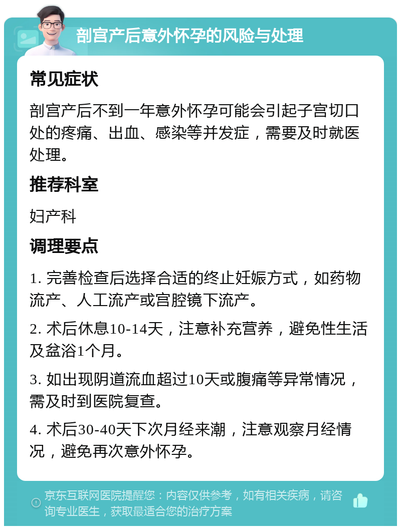 剖宫产后意外怀孕的风险与处理 常见症状 剖宫产后不到一年意外怀孕可能会引起子宫切口处的疼痛、出血、感染等并发症，需要及时就医处理。 推荐科室 妇产科 调理要点 1. 完善检查后选择合适的终止妊娠方式，如药物流产、人工流产或宫腔镜下流产。 2. 术后休息10-14天，注意补充营养，避免性生活及盆浴1个月。 3. 如出现阴道流血超过10天或腹痛等异常情况，需及时到医院复查。 4. 术后30-40天下次月经来潮，注意观察月经情况，避免再次意外怀孕。