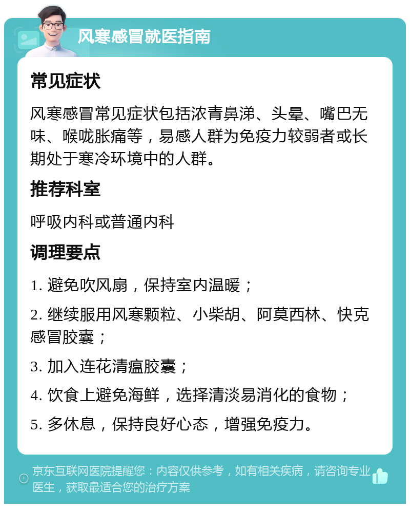 风寒感冒就医指南 常见症状 风寒感冒常见症状包括浓青鼻涕、头晕、嘴巴无味、喉咙胀痛等，易感人群为免疫力较弱者或长期处于寒冷环境中的人群。 推荐科室 呼吸内科或普通内科 调理要点 1. 避免吹风扇，保持室内温暖； 2. 继续服用风寒颗粒、小柴胡、阿莫西林、快克感冒胶囊； 3. 加入连花清瘟胶囊； 4. 饮食上避免海鲜，选择清淡易消化的食物； 5. 多休息，保持良好心态，增强免疫力。