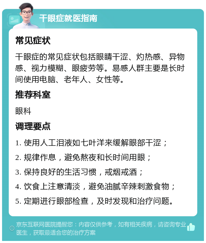 干眼症就医指南 常见症状 干眼症的常见症状包括眼睛干涩、灼热感、异物感、视力模糊、眼疲劳等。易感人群主要是长时间使用电脑、老年人、女性等。 推荐科室 眼科 调理要点 1. 使用人工泪液如七叶洋来缓解眼部干涩； 2. 规律作息，避免熬夜和长时间用眼； 3. 保持良好的生活习惯，戒烟戒酒； 4. 饮食上注意清淡，避免油腻辛辣刺激食物； 5. 定期进行眼部检查，及时发现和治疗问题。