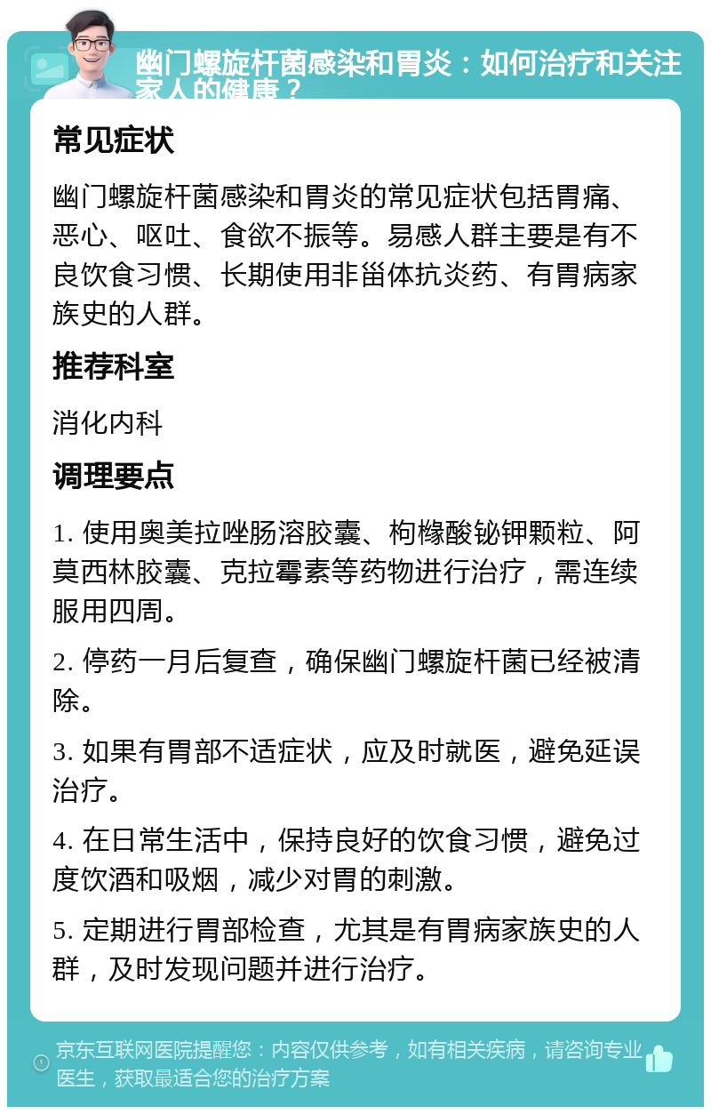 幽门螺旋杆菌感染和胃炎：如何治疗和关注家人的健康？ 常见症状 幽门螺旋杆菌感染和胃炎的常见症状包括胃痛、恶心、呕吐、食欲不振等。易感人群主要是有不良饮食习惯、长期使用非甾体抗炎药、有胃病家族史的人群。 推荐科室 消化内科 调理要点 1. 使用奥美拉唑肠溶胶囊、枸橼酸铋钾颗粒、阿莫西林胶囊、克拉霉素等药物进行治疗，需连续服用四周。 2. 停药一月后复查，确保幽门螺旋杆菌已经被清除。 3. 如果有胃部不适症状，应及时就医，避免延误治疗。 4. 在日常生活中，保持良好的饮食习惯，避免过度饮酒和吸烟，减少对胃的刺激。 5. 定期进行胃部检查，尤其是有胃病家族史的人群，及时发现问题并进行治疗。