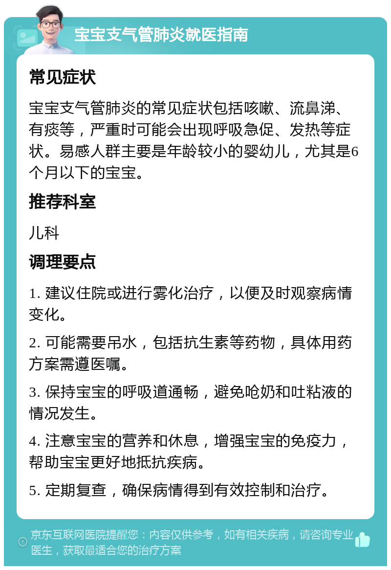 宝宝支气管肺炎就医指南 常见症状 宝宝支气管肺炎的常见症状包括咳嗽、流鼻涕、有痰等，严重时可能会出现呼吸急促、发热等症状。易感人群主要是年龄较小的婴幼儿，尤其是6个月以下的宝宝。 推荐科室 儿科 调理要点 1. 建议住院或进行雾化治疗，以便及时观察病情变化。 2. 可能需要吊水，包括抗生素等药物，具体用药方案需遵医嘱。 3. 保持宝宝的呼吸道通畅，避免呛奶和吐粘液的情况发生。 4. 注意宝宝的营养和休息，增强宝宝的免疫力，帮助宝宝更好地抵抗疾病。 5. 定期复查，确保病情得到有效控制和治疗。