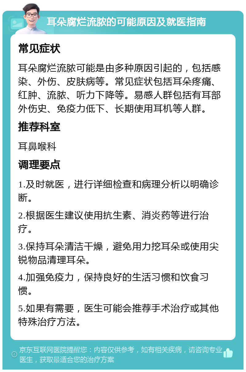 耳朵腐烂流脓的可能原因及就医指南 常见症状 耳朵腐烂流脓可能是由多种原因引起的，包括感染、外伤、皮肤病等。常见症状包括耳朵疼痛、红肿、流脓、听力下降等。易感人群包括有耳部外伤史、免疫力低下、长期使用耳机等人群。 推荐科室 耳鼻喉科 调理要点 1.及时就医，进行详细检查和病理分析以明确诊断。 2.根据医生建议使用抗生素、消炎药等进行治疗。 3.保持耳朵清洁干燥，避免用力挖耳朵或使用尖锐物品清理耳朵。 4.加强免疫力，保持良好的生活习惯和饮食习惯。 5.如果有需要，医生可能会推荐手术治疗或其他特殊治疗方法。