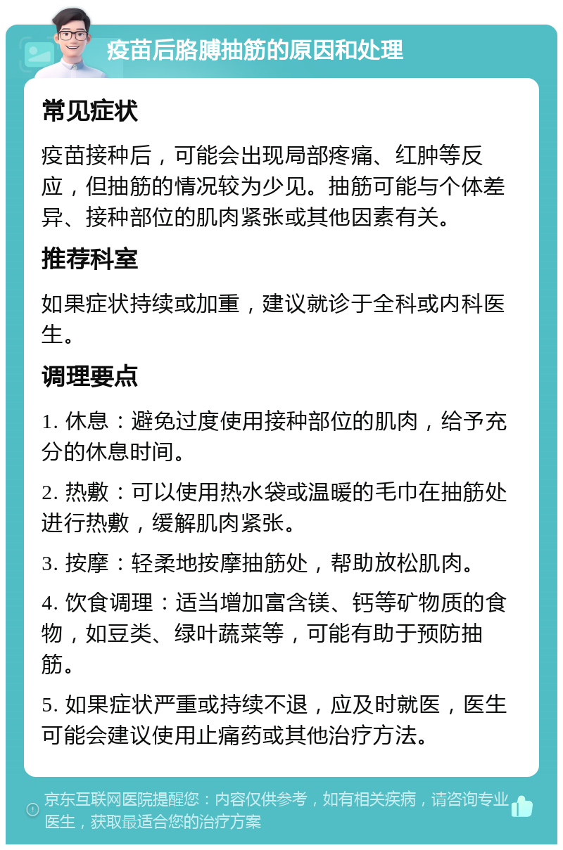 疫苗后胳膊抽筋的原因和处理 常见症状 疫苗接种后，可能会出现局部疼痛、红肿等反应，但抽筋的情况较为少见。抽筋可能与个体差异、接种部位的肌肉紧张或其他因素有关。 推荐科室 如果症状持续或加重，建议就诊于全科或内科医生。 调理要点 1. 休息：避免过度使用接种部位的肌肉，给予充分的休息时间。 2. 热敷：可以使用热水袋或温暖的毛巾在抽筋处进行热敷，缓解肌肉紧张。 3. 按摩：轻柔地按摩抽筋处，帮助放松肌肉。 4. 饮食调理：适当增加富含镁、钙等矿物质的食物，如豆类、绿叶蔬菜等，可能有助于预防抽筋。 5. 如果症状严重或持续不退，应及时就医，医生可能会建议使用止痛药或其他治疗方法。