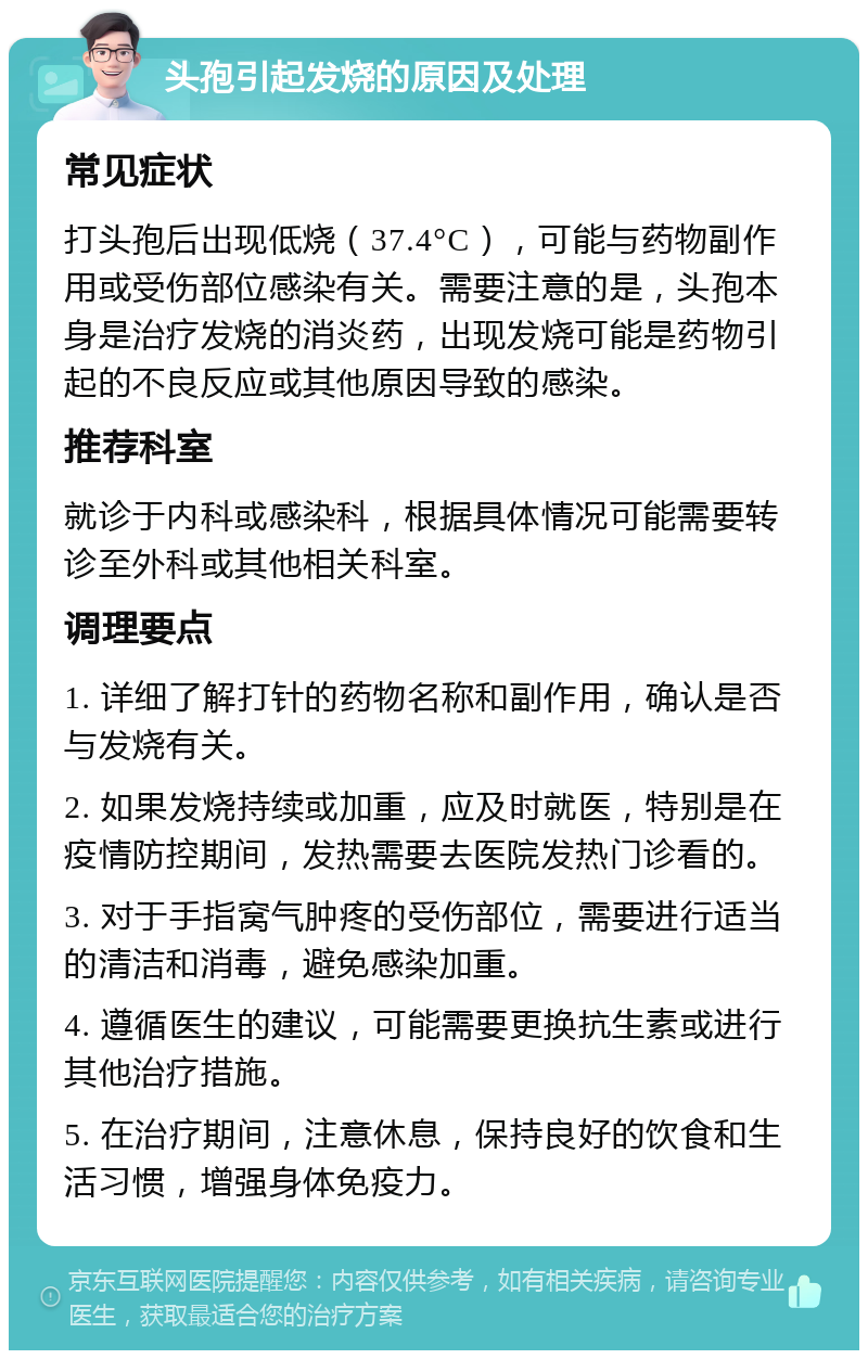 头孢引起发烧的原因及处理 常见症状 打头孢后出现低烧（37.4°C），可能与药物副作用或受伤部位感染有关。需要注意的是，头孢本身是治疗发烧的消炎药，出现发烧可能是药物引起的不良反应或其他原因导致的感染。 推荐科室 就诊于内科或感染科，根据具体情况可能需要转诊至外科或其他相关科室。 调理要点 1. 详细了解打针的药物名称和副作用，确认是否与发烧有关。 2. 如果发烧持续或加重，应及时就医，特别是在疫情防控期间，发热需要去医院发热门诊看的。 3. 对于手指窝气肿疼的受伤部位，需要进行适当的清洁和消毒，避免感染加重。 4. 遵循医生的建议，可能需要更换抗生素或进行其他治疗措施。 5. 在治疗期间，注意休息，保持良好的饮食和生活习惯，增强身体免疫力。