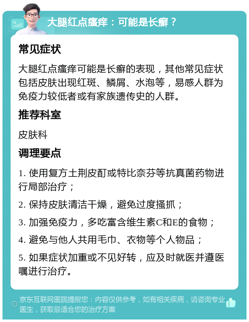 大腿红点瘙痒：可能是长癣？ 常见症状 大腿红点瘙痒可能是长癣的表现，其他常见症状包括皮肤出现红斑、鳞屑、水泡等，易感人群为免疫力较低者或有家族遗传史的人群。 推荐科室 皮肤科 调理要点 1. 使用复方土荆皮酊或特比奈芬等抗真菌药物进行局部治疗； 2. 保持皮肤清洁干燥，避免过度搔抓； 3. 加强免疫力，多吃富含维生素C和E的食物； 4. 避免与他人共用毛巾、衣物等个人物品； 5. 如果症状加重或不见好转，应及时就医并遵医嘱进行治疗。