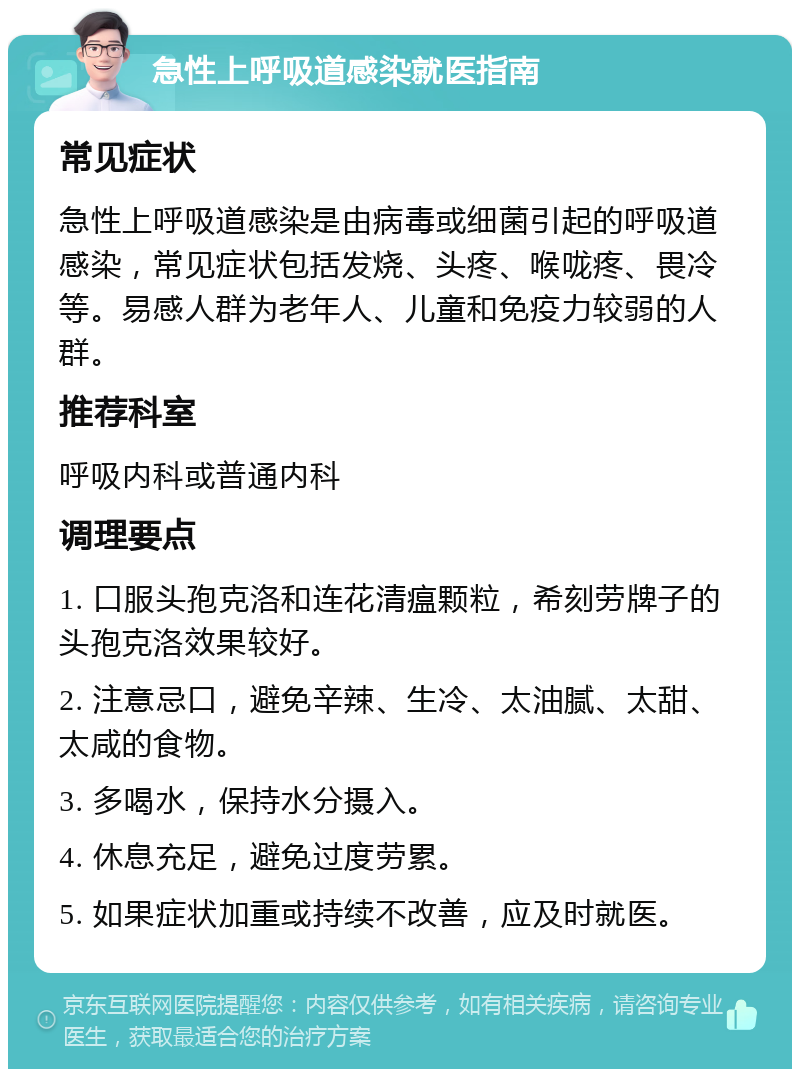 急性上呼吸道感染就医指南 常见症状 急性上呼吸道感染是由病毒或细菌引起的呼吸道感染，常见症状包括发烧、头疼、喉咙疼、畏冷等。易感人群为老年人、儿童和免疫力较弱的人群。 推荐科室 呼吸内科或普通内科 调理要点 1. 口服头孢克洛和连花清瘟颗粒，希刻劳牌子的头孢克洛效果较好。 2. 注意忌口，避免辛辣、生冷、太油腻、太甜、太咸的食物。 3. 多喝水，保持水分摄入。 4. 休息充足，避免过度劳累。 5. 如果症状加重或持续不改善，应及时就医。