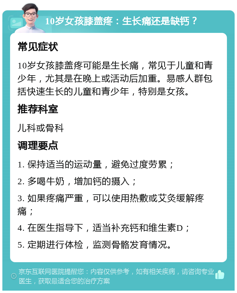 10岁女孩膝盖疼：生长痛还是缺钙？ 常见症状 10岁女孩膝盖疼可能是生长痛，常见于儿童和青少年，尤其是在晚上或活动后加重。易感人群包括快速生长的儿童和青少年，特别是女孩。 推荐科室 儿科或骨科 调理要点 1. 保持适当的运动量，避免过度劳累； 2. 多喝牛奶，增加钙的摄入； 3. 如果疼痛严重，可以使用热敷或艾灸缓解疼痛； 4. 在医生指导下，适当补充钙和维生素D； 5. 定期进行体检，监测骨骼发育情况。