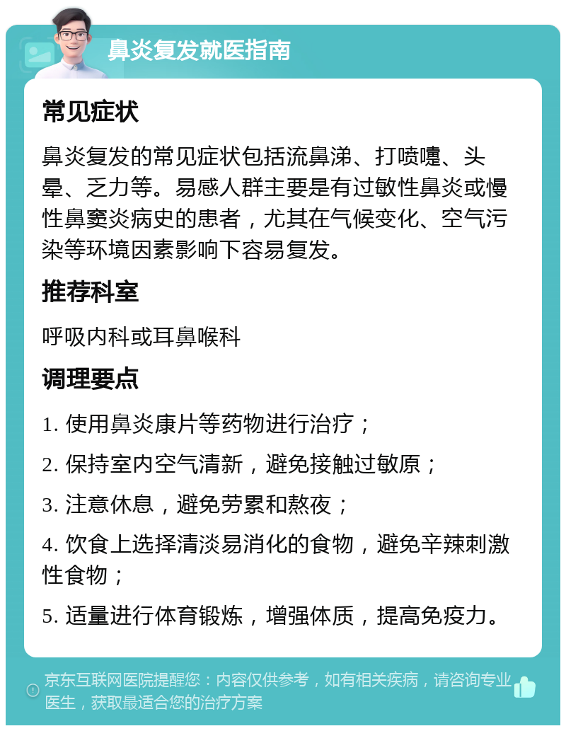 鼻炎复发就医指南 常见症状 鼻炎复发的常见症状包括流鼻涕、打喷嚏、头晕、乏力等。易感人群主要是有过敏性鼻炎或慢性鼻窦炎病史的患者，尤其在气候变化、空气污染等环境因素影响下容易复发。 推荐科室 呼吸内科或耳鼻喉科 调理要点 1. 使用鼻炎康片等药物进行治疗； 2. 保持室内空气清新，避免接触过敏原； 3. 注意休息，避免劳累和熬夜； 4. 饮食上选择清淡易消化的食物，避免辛辣刺激性食物； 5. 适量进行体育锻炼，增强体质，提高免疫力。