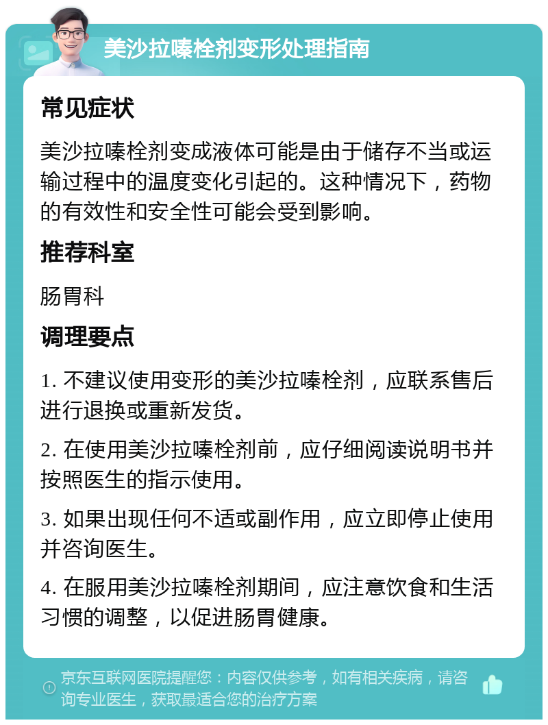 美沙拉嗪栓剂变形处理指南 常见症状 美沙拉嗪栓剂变成液体可能是由于储存不当或运输过程中的温度变化引起的。这种情况下，药物的有效性和安全性可能会受到影响。 推荐科室 肠胃科 调理要点 1. 不建议使用变形的美沙拉嗪栓剂，应联系售后进行退换或重新发货。 2. 在使用美沙拉嗪栓剂前，应仔细阅读说明书并按照医生的指示使用。 3. 如果出现任何不适或副作用，应立即停止使用并咨询医生。 4. 在服用美沙拉嗪栓剂期间，应注意饮食和生活习惯的调整，以促进肠胃健康。