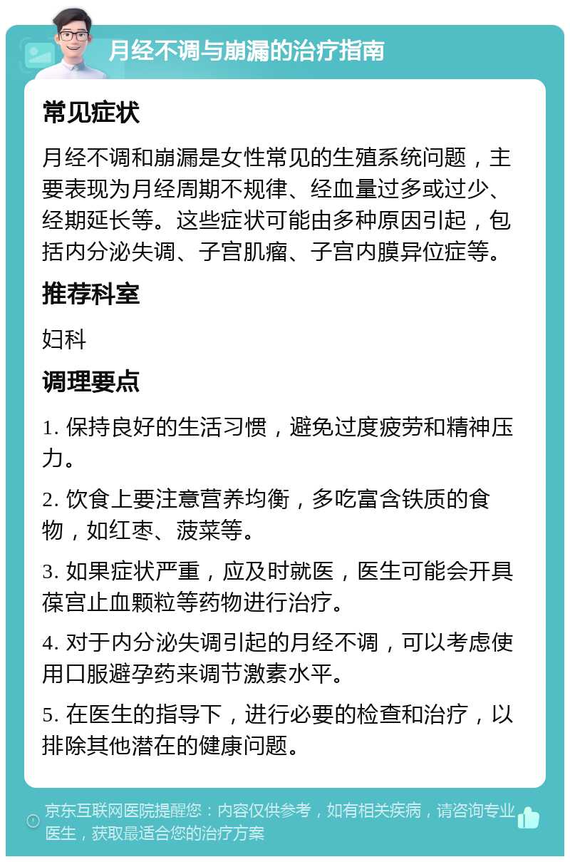 月经不调与崩漏的治疗指南 常见症状 月经不调和崩漏是女性常见的生殖系统问题，主要表现为月经周期不规律、经血量过多或过少、经期延长等。这些症状可能由多种原因引起，包括内分泌失调、子宫肌瘤、子宫内膜异位症等。 推荐科室 妇科 调理要点 1. 保持良好的生活习惯，避免过度疲劳和精神压力。 2. 饮食上要注意营养均衡，多吃富含铁质的食物，如红枣、菠菜等。 3. 如果症状严重，应及时就医，医生可能会开具葆宫止血颗粒等药物进行治疗。 4. 对于内分泌失调引起的月经不调，可以考虑使用口服避孕药来调节激素水平。 5. 在医生的指导下，进行必要的检查和治疗，以排除其他潜在的健康问题。