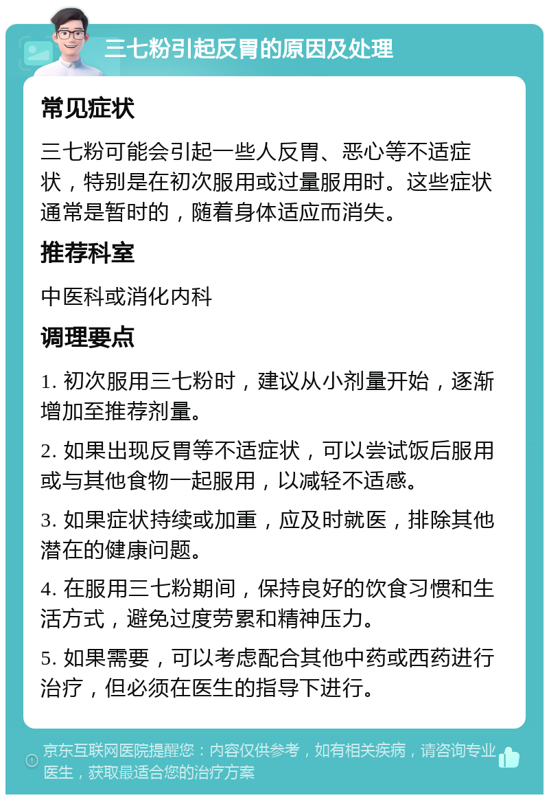 三七粉引起反胃的原因及处理 常见症状 三七粉可能会引起一些人反胃、恶心等不适症状，特别是在初次服用或过量服用时。这些症状通常是暂时的，随着身体适应而消失。 推荐科室 中医科或消化内科 调理要点 1. 初次服用三七粉时，建议从小剂量开始，逐渐增加至推荐剂量。 2. 如果出现反胃等不适症状，可以尝试饭后服用或与其他食物一起服用，以减轻不适感。 3. 如果症状持续或加重，应及时就医，排除其他潜在的健康问题。 4. 在服用三七粉期间，保持良好的饮食习惯和生活方式，避免过度劳累和精神压力。 5. 如果需要，可以考虑配合其他中药或西药进行治疗，但必须在医生的指导下进行。