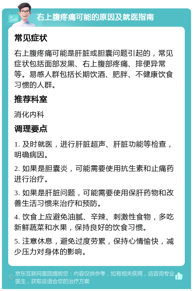 右上腹疼痛可能的原因及就医指南 常见症状 右上腹疼痛可能是肝脏或胆囊问题引起的，常见症状包括面部发黑、右上腹部疼痛、排便异常等。易感人群包括长期饮酒、肥胖、不健康饮食习惯的人群。 推荐科室 消化内科 调理要点 1. 及时就医，进行肝脏超声、肝脏功能等检查，明确病因。 2. 如果是胆囊炎，可能需要使用抗生素和止痛药进行治疗。 3. 如果是肝脏问题，可能需要使用保肝药物和改善生活习惯来治疗和预防。 4. 饮食上应避免油腻、辛辣、刺激性食物，多吃新鲜蔬菜和水果，保持良好的饮食习惯。 5. 注意休息，避免过度劳累，保持心情愉快，减少压力对身体的影响。