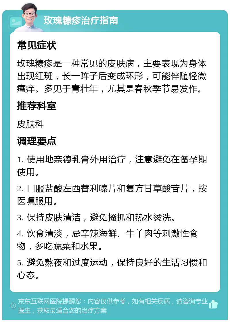 玫瑰糠疹治疗指南 常见症状 玫瑰糠疹是一种常见的皮肤病，主要表现为身体出现红斑，长一阵子后变成环形，可能伴随轻微瘙痒。多见于青壮年，尤其是春秋季节易发作。 推荐科室 皮肤科 调理要点 1. 使用地奈德乳膏外用治疗，注意避免在备孕期使用。 2. 口服盐酸左西替利嗪片和复方甘草酸苷片，按医嘱服用。 3. 保持皮肤清洁，避免搔抓和热水烫洗。 4. 饮食清淡，忌辛辣海鲜、牛羊肉等刺激性食物，多吃蔬菜和水果。 5. 避免熬夜和过度运动，保持良好的生活习惯和心态。