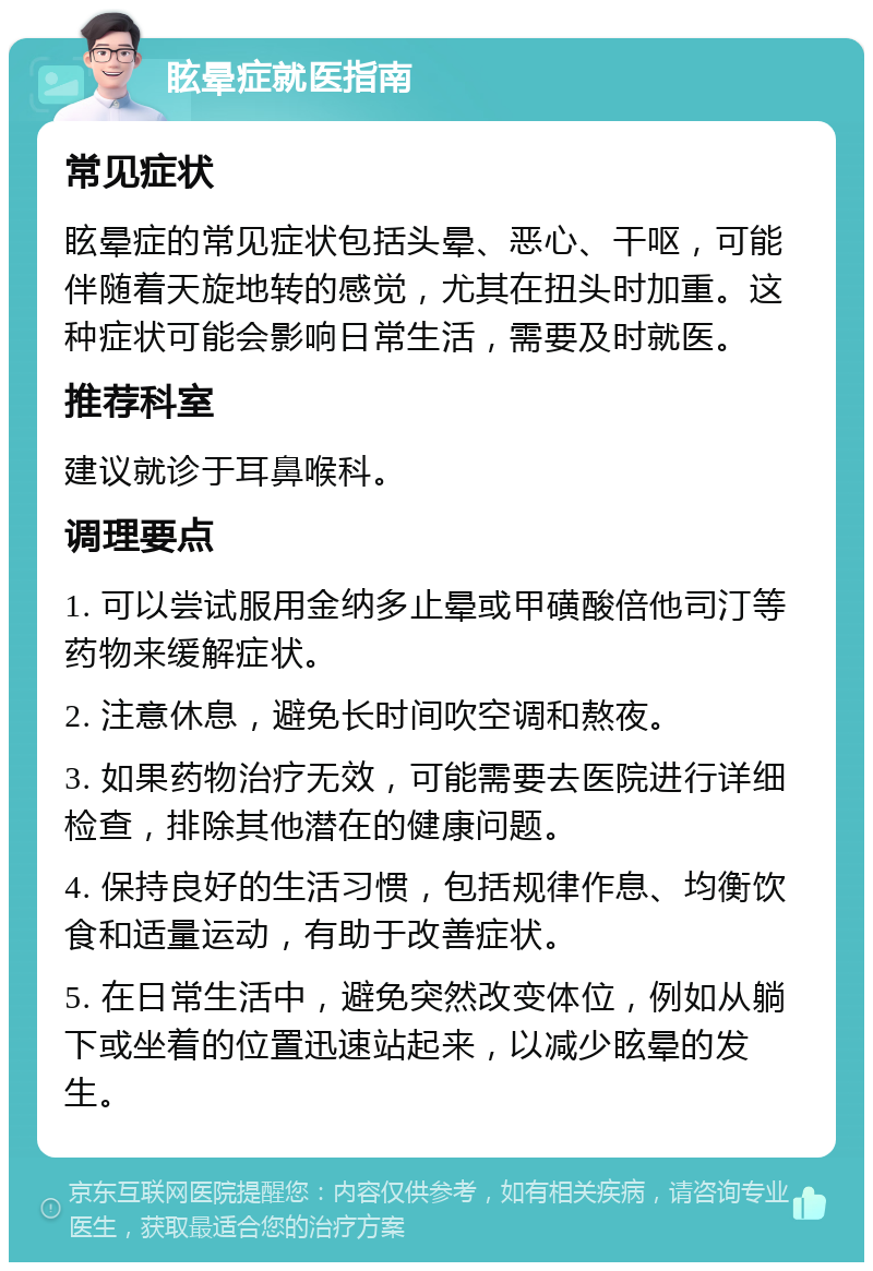 眩晕症就医指南 常见症状 眩晕症的常见症状包括头晕、恶心、干呕，可能伴随着天旋地转的感觉，尤其在扭头时加重。这种症状可能会影响日常生活，需要及时就医。 推荐科室 建议就诊于耳鼻喉科。 调理要点 1. 可以尝试服用金纳多止晕或甲磺酸倍他司汀等药物来缓解症状。 2. 注意休息，避免长时间吹空调和熬夜。 3. 如果药物治疗无效，可能需要去医院进行详细检查，排除其他潜在的健康问题。 4. 保持良好的生活习惯，包括规律作息、均衡饮食和适量运动，有助于改善症状。 5. 在日常生活中，避免突然改变体位，例如从躺下或坐着的位置迅速站起来，以减少眩晕的发生。