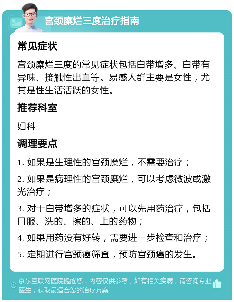 宫颈糜烂三度治疗指南 常见症状 宫颈糜烂三度的常见症状包括白带增多、白带有异味、接触性出血等。易感人群主要是女性，尤其是性生活活跃的女性。 推荐科室 妇科 调理要点 1. 如果是生理性的宫颈糜烂，不需要治疗； 2. 如果是病理性的宫颈糜烂，可以考虑微波或激光治疗； 3. 对于白带增多的症状，可以先用药治疗，包括口服、洗的、擦的、上的药物； 4. 如果用药没有好转，需要进一步检查和治疗； 5. 定期进行宫颈癌筛查，预防宫颈癌的发生。