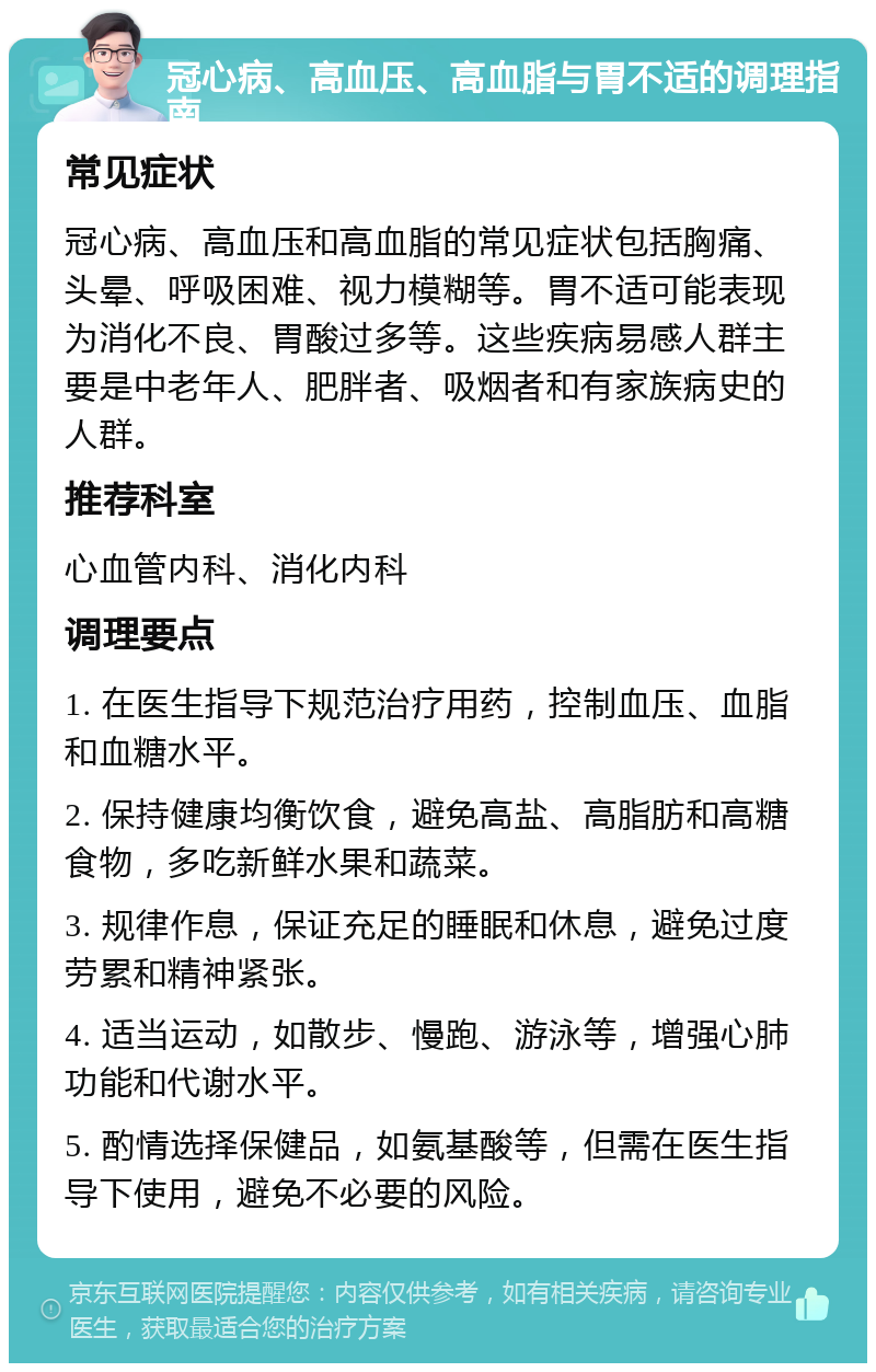 冠心病、高血压、高血脂与胃不适的调理指南 常见症状 冠心病、高血压和高血脂的常见症状包括胸痛、头晕、呼吸困难、视力模糊等。胃不适可能表现为消化不良、胃酸过多等。这些疾病易感人群主要是中老年人、肥胖者、吸烟者和有家族病史的人群。 推荐科室 心血管内科、消化内科 调理要点 1. 在医生指导下规范治疗用药，控制血压、血脂和血糖水平。 2. 保持健康均衡饮食，避免高盐、高脂肪和高糖食物，多吃新鲜水果和蔬菜。 3. 规律作息，保证充足的睡眠和休息，避免过度劳累和精神紧张。 4. 适当运动，如散步、慢跑、游泳等，增强心肺功能和代谢水平。 5. 酌情选择保健品，如氨基酸等，但需在医生指导下使用，避免不必要的风险。