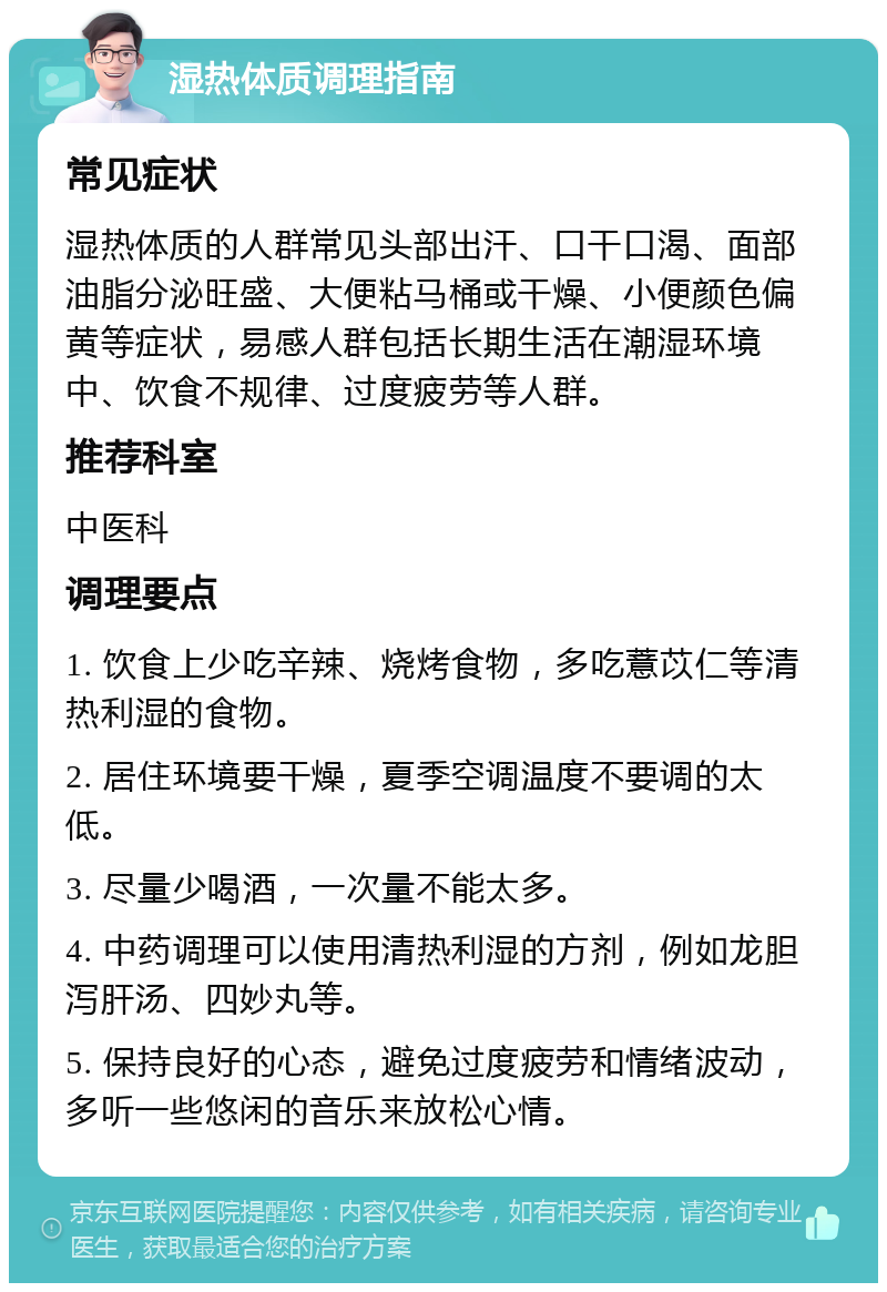 湿热体质调理指南 常见症状 湿热体质的人群常见头部出汗、口干口渴、面部油脂分泌旺盛、大便粘马桶或干燥、小便颜色偏黄等症状，易感人群包括长期生活在潮湿环境中、饮食不规律、过度疲劳等人群。 推荐科室 中医科 调理要点 1. 饮食上少吃辛辣、烧烤食物，多吃薏苡仁等清热利湿的食物。 2. 居住环境要干燥，夏季空调温度不要调的太低。 3. 尽量少喝酒，一次量不能太多。 4. 中药调理可以使用清热利湿的方剂，例如龙胆泻肝汤、四妙丸等。 5. 保持良好的心态，避免过度疲劳和情绪波动，多听一些悠闲的音乐来放松心情。