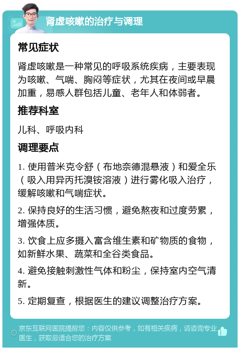 肾虚咳嗽的治疗与调理 常见症状 肾虚咳嗽是一种常见的呼吸系统疾病，主要表现为咳嗽、气喘、胸闷等症状，尤其在夜间或早晨加重，易感人群包括儿童、老年人和体弱者。 推荐科室 儿科、呼吸内科 调理要点 1. 使用普米克令舒（布地奈德混悬液）和爱全乐（吸入用异丙托溴铵溶液）进行雾化吸入治疗，缓解咳嗽和气喘症状。 2. 保持良好的生活习惯，避免熬夜和过度劳累，增强体质。 3. 饮食上应多摄入富含维生素和矿物质的食物，如新鲜水果、蔬菜和全谷类食品。 4. 避免接触刺激性气体和粉尘，保持室内空气清新。 5. 定期复查，根据医生的建议调整治疗方案。