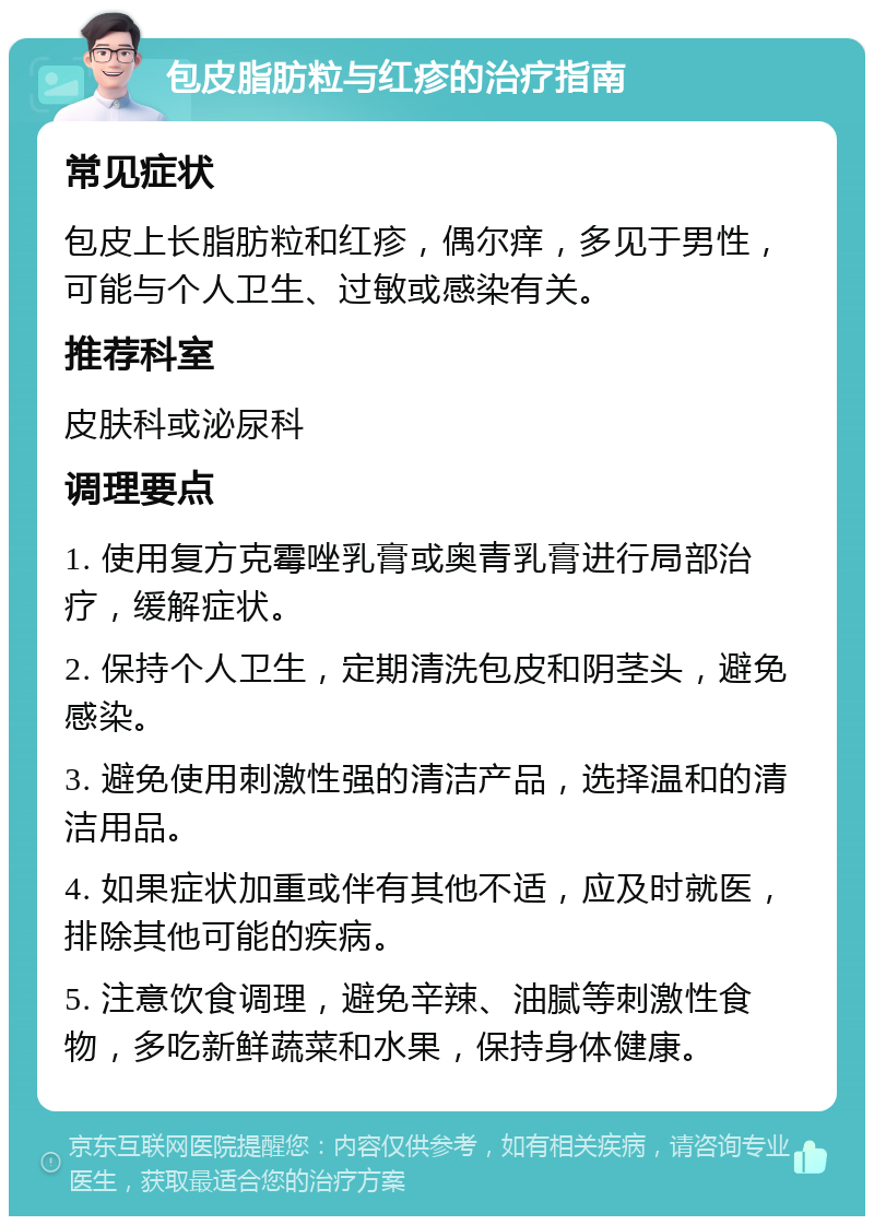 包皮脂肪粒与红疹的治疗指南 常见症状 包皮上长脂肪粒和红疹，偶尔痒，多见于男性，可能与个人卫生、过敏或感染有关。 推荐科室 皮肤科或泌尿科 调理要点 1. 使用复方克霉唑乳膏或奥青乳膏进行局部治疗，缓解症状。 2. 保持个人卫生，定期清洗包皮和阴茎头，避免感染。 3. 避免使用刺激性强的清洁产品，选择温和的清洁用品。 4. 如果症状加重或伴有其他不适，应及时就医，排除其他可能的疾病。 5. 注意饮食调理，避免辛辣、油腻等刺激性食物，多吃新鲜蔬菜和水果，保持身体健康。