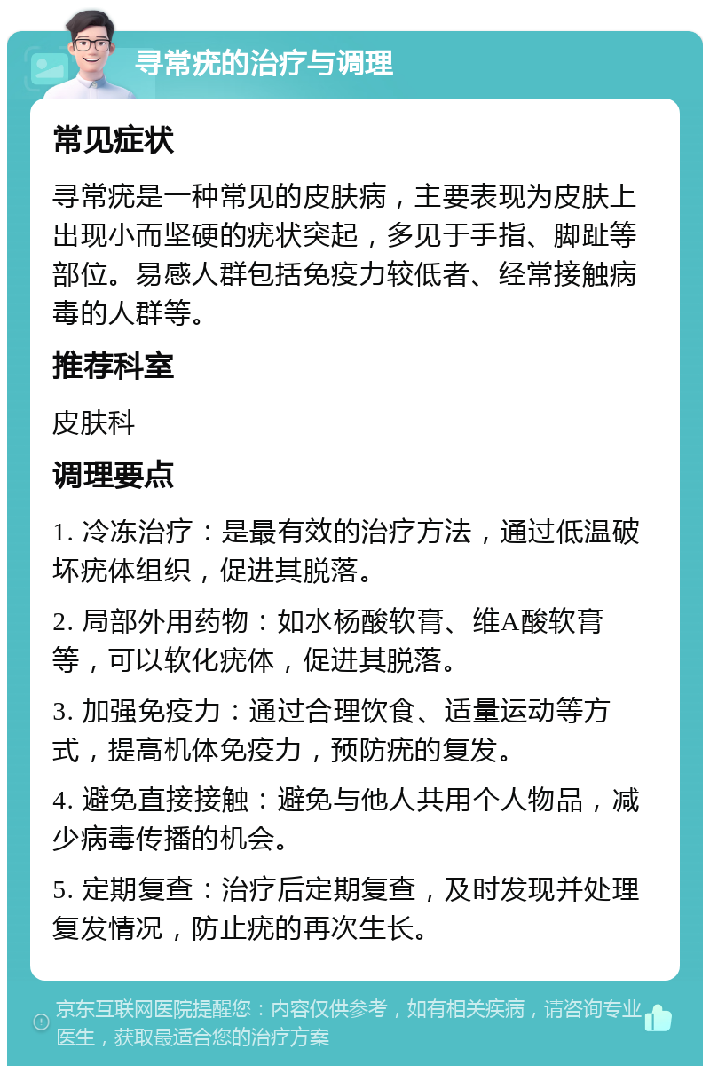 寻常疣的治疗与调理 常见症状 寻常疣是一种常见的皮肤病，主要表现为皮肤上出现小而坚硬的疣状突起，多见于手指、脚趾等部位。易感人群包括免疫力较低者、经常接触病毒的人群等。 推荐科室 皮肤科 调理要点 1. 冷冻治疗：是最有效的治疗方法，通过低温破坏疣体组织，促进其脱落。 2. 局部外用药物：如水杨酸软膏、维A酸软膏等，可以软化疣体，促进其脱落。 3. 加强免疫力：通过合理饮食、适量运动等方式，提高机体免疫力，预防疣的复发。 4. 避免直接接触：避免与他人共用个人物品，减少病毒传播的机会。 5. 定期复查：治疗后定期复查，及时发现并处理复发情况，防止疣的再次生长。