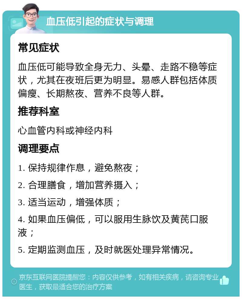 血压低引起的症状与调理 常见症状 血压低可能导致全身无力、头晕、走路不稳等症状，尤其在夜班后更为明显。易感人群包括体质偏瘦、长期熬夜、营养不良等人群。 推荐科室 心血管内科或神经内科 调理要点 1. 保持规律作息，避免熬夜； 2. 合理膳食，增加营养摄入； 3. 适当运动，增强体质； 4. 如果血压偏低，可以服用生脉饮及黄芪口服液； 5. 定期监测血压，及时就医处理异常情况。