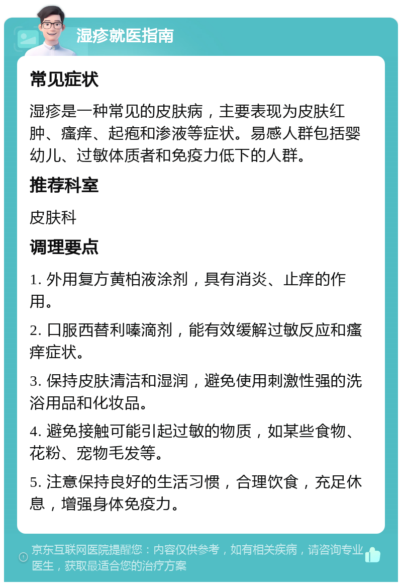 湿疹就医指南 常见症状 湿疹是一种常见的皮肤病，主要表现为皮肤红肿、瘙痒、起疱和渗液等症状。易感人群包括婴幼儿、过敏体质者和免疫力低下的人群。 推荐科室 皮肤科 调理要点 1. 外用复方黄柏液涂剂，具有消炎、止痒的作用。 2. 口服西替利嗪滴剂，能有效缓解过敏反应和瘙痒症状。 3. 保持皮肤清洁和湿润，避免使用刺激性强的洗浴用品和化妆品。 4. 避免接触可能引起过敏的物质，如某些食物、花粉、宠物毛发等。 5. 注意保持良好的生活习惯，合理饮食，充足休息，增强身体免疫力。