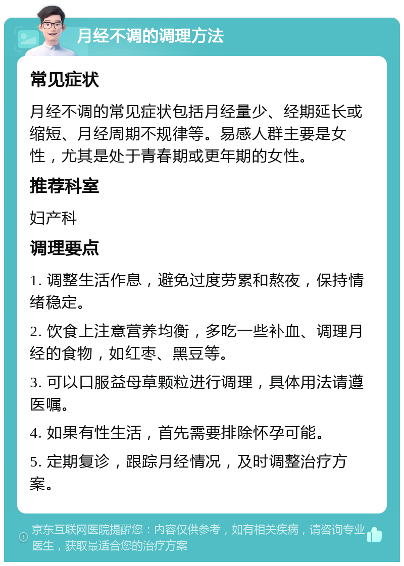 月经不调的调理方法 常见症状 月经不调的常见症状包括月经量少、经期延长或缩短、月经周期不规律等。易感人群主要是女性，尤其是处于青春期或更年期的女性。 推荐科室 妇产科 调理要点 1. 调整生活作息，避免过度劳累和熬夜，保持情绪稳定。 2. 饮食上注意营养均衡，多吃一些补血、调理月经的食物，如红枣、黑豆等。 3. 可以口服益母草颗粒进行调理，具体用法请遵医嘱。 4. 如果有性生活，首先需要排除怀孕可能。 5. 定期复诊，跟踪月经情况，及时调整治疗方案。