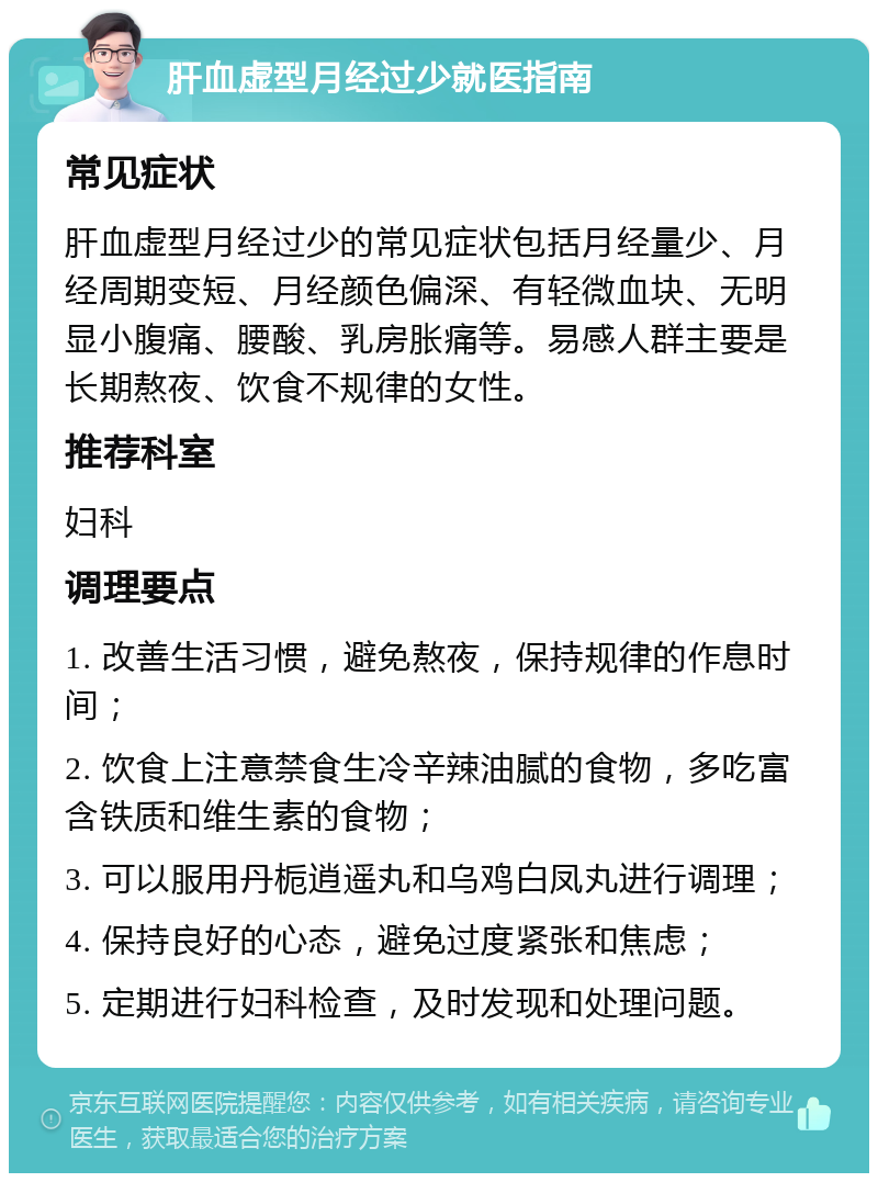 肝血虚型月经过少就医指南 常见症状 肝血虚型月经过少的常见症状包括月经量少、月经周期变短、月经颜色偏深、有轻微血块、无明显小腹痛、腰酸、乳房胀痛等。易感人群主要是长期熬夜、饮食不规律的女性。 推荐科室 妇科 调理要点 1. 改善生活习惯，避免熬夜，保持规律的作息时间； 2. 饮食上注意禁食生冷辛辣油腻的食物，多吃富含铁质和维生素的食物； 3. 可以服用丹栀逍遥丸和乌鸡白凤丸进行调理； 4. 保持良好的心态，避免过度紧张和焦虑； 5. 定期进行妇科检查，及时发现和处理问题。