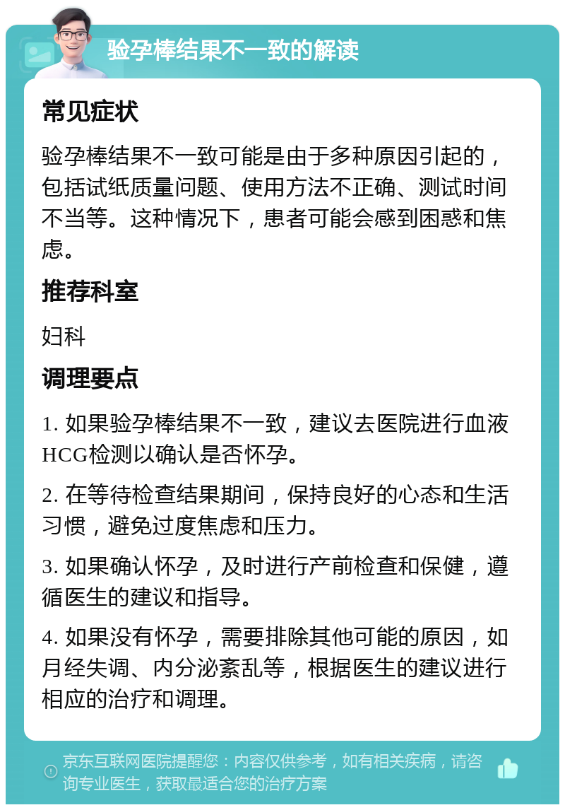 验孕棒结果不一致的解读 常见症状 验孕棒结果不一致可能是由于多种原因引起的，包括试纸质量问题、使用方法不正确、测试时间不当等。这种情况下，患者可能会感到困惑和焦虑。 推荐科室 妇科 调理要点 1. 如果验孕棒结果不一致，建议去医院进行血液HCG检测以确认是否怀孕。 2. 在等待检查结果期间，保持良好的心态和生活习惯，避免过度焦虑和压力。 3. 如果确认怀孕，及时进行产前检查和保健，遵循医生的建议和指导。 4. 如果没有怀孕，需要排除其他可能的原因，如月经失调、内分泌紊乱等，根据医生的建议进行相应的治疗和调理。