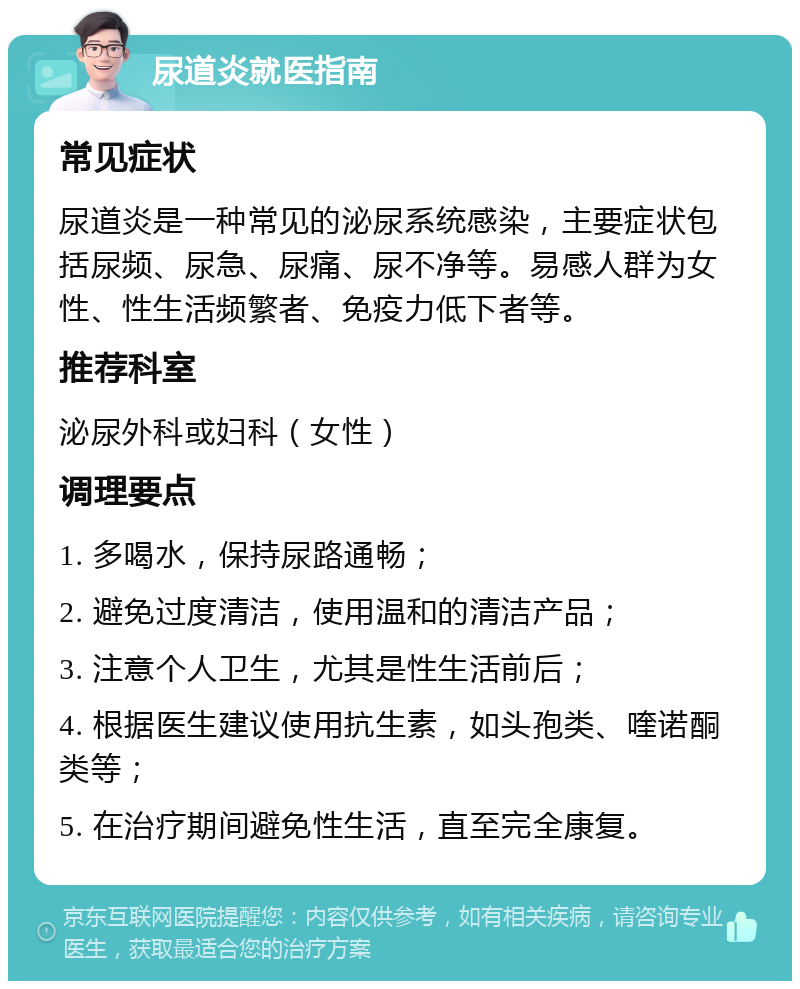 尿道炎就医指南 常见症状 尿道炎是一种常见的泌尿系统感染，主要症状包括尿频、尿急、尿痛、尿不净等。易感人群为女性、性生活频繁者、免疫力低下者等。 推荐科室 泌尿外科或妇科（女性） 调理要点 1. 多喝水，保持尿路通畅； 2. 避免过度清洁，使用温和的清洁产品； 3. 注意个人卫生，尤其是性生活前后； 4. 根据医生建议使用抗生素，如头孢类、喹诺酮类等； 5. 在治疗期间避免性生活，直至完全康复。