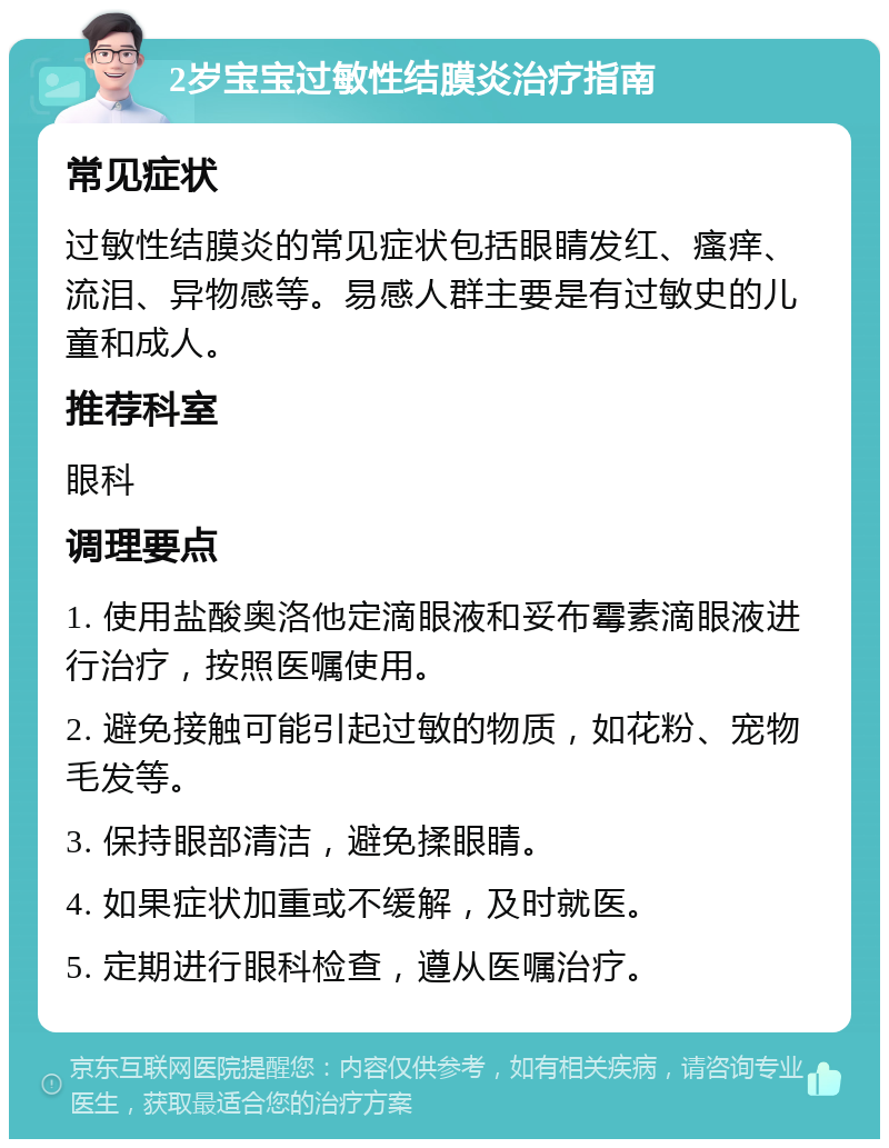 2岁宝宝过敏性结膜炎治疗指南 常见症状 过敏性结膜炎的常见症状包括眼睛发红、瘙痒、流泪、异物感等。易感人群主要是有过敏史的儿童和成人。 推荐科室 眼科 调理要点 1. 使用盐酸奥洛他定滴眼液和妥布霉素滴眼液进行治疗，按照医嘱使用。 2. 避免接触可能引起过敏的物质，如花粉、宠物毛发等。 3. 保持眼部清洁，避免揉眼睛。 4. 如果症状加重或不缓解，及时就医。 5. 定期进行眼科检查，遵从医嘱治疗。