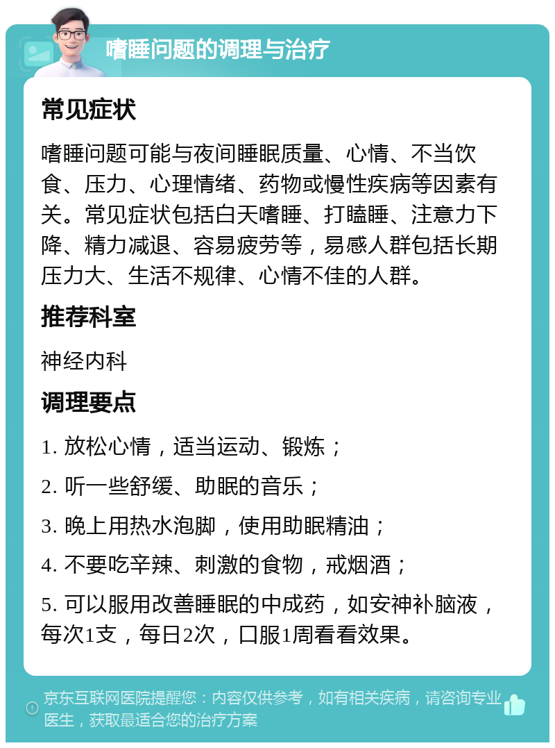 嗜睡问题的调理与治疗 常见症状 嗜睡问题可能与夜间睡眠质量、心情、不当饮食、压力、心理情绪、药物或慢性疾病等因素有关。常见症状包括白天嗜睡、打瞌睡、注意力下降、精力减退、容易疲劳等，易感人群包括长期压力大、生活不规律、心情不佳的人群。 推荐科室 神经内科 调理要点 1. 放松心情，适当运动、锻炼； 2. 听一些舒缓、助眠的音乐； 3. 晚上用热水泡脚，使用助眠精油； 4. 不要吃辛辣、刺激的食物，戒烟酒； 5. 可以服用改善睡眠的中成药，如安神补脑液，每次1支，每日2次，口服1周看看效果。