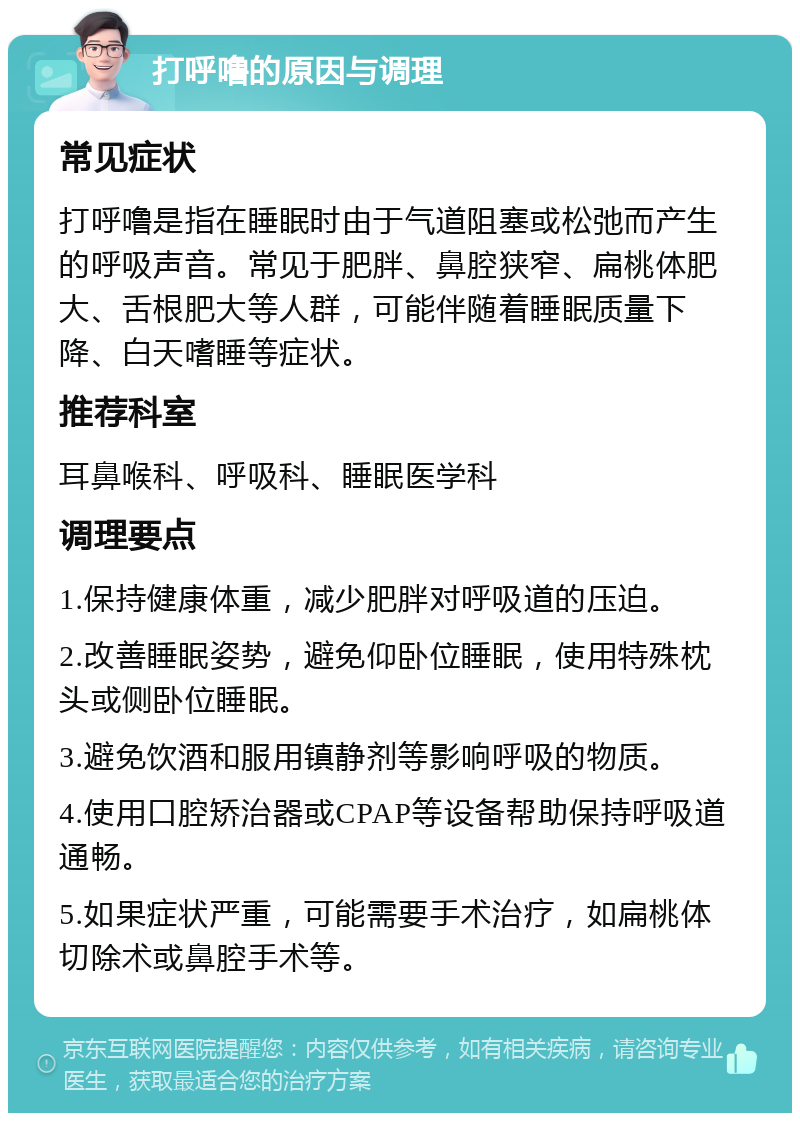 打呼噜的原因与调理 常见症状 打呼噜是指在睡眠时由于气道阻塞或松弛而产生的呼吸声音。常见于肥胖、鼻腔狭窄、扁桃体肥大、舌根肥大等人群，可能伴随着睡眠质量下降、白天嗜睡等症状。 推荐科室 耳鼻喉科、呼吸科、睡眠医学科 调理要点 1.保持健康体重，减少肥胖对呼吸道的压迫。 2.改善睡眠姿势，避免仰卧位睡眠，使用特殊枕头或侧卧位睡眠。 3.避免饮酒和服用镇静剂等影响呼吸的物质。 4.使用口腔矫治器或CPAP等设备帮助保持呼吸道通畅。 5.如果症状严重，可能需要手术治疗，如扁桃体切除术或鼻腔手术等。