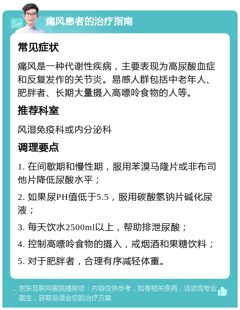 痛风患者的治疗指南 常见症状 痛风是一种代谢性疾病，主要表现为高尿酸血症和反复发作的关节炎。易感人群包括中老年人、肥胖者、长期大量摄入高嘌呤食物的人等。 推荐科室 风湿免疫科或内分泌科 调理要点 1. 在间歇期和慢性期，服用苯溴马隆片或非布司他片降低尿酸水平； 2. 如果尿PH值低于5.5，服用碳酸氢钠片碱化尿液； 3. 每天饮水2500ml以上，帮助排泄尿酸； 4. 控制高嘌呤食物的摄入，戒烟酒和果糖饮料； 5. 对于肥胖者，合理有序减轻体重。