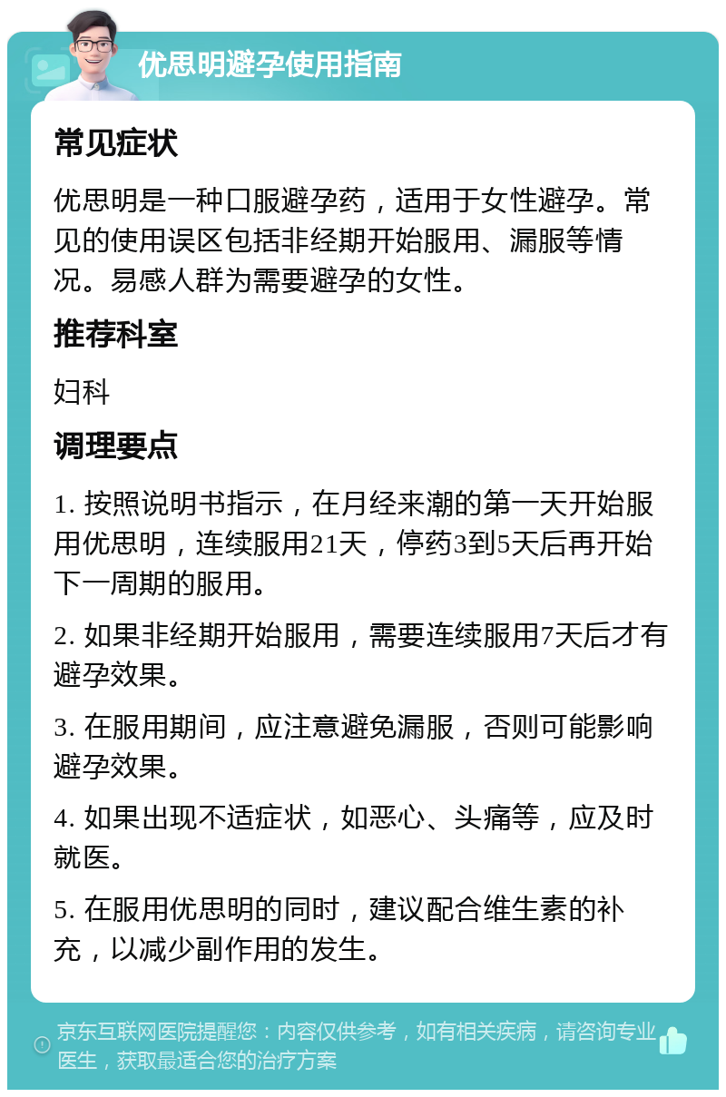 优思明避孕使用指南 常见症状 优思明是一种口服避孕药，适用于女性避孕。常见的使用误区包括非经期开始服用、漏服等情况。易感人群为需要避孕的女性。 推荐科室 妇科 调理要点 1. 按照说明书指示，在月经来潮的第一天开始服用优思明，连续服用21天，停药3到5天后再开始下一周期的服用。 2. 如果非经期开始服用，需要连续服用7天后才有避孕效果。 3. 在服用期间，应注意避免漏服，否则可能影响避孕效果。 4. 如果出现不适症状，如恶心、头痛等，应及时就医。 5. 在服用优思明的同时，建议配合维生素的补充，以减少副作用的发生。