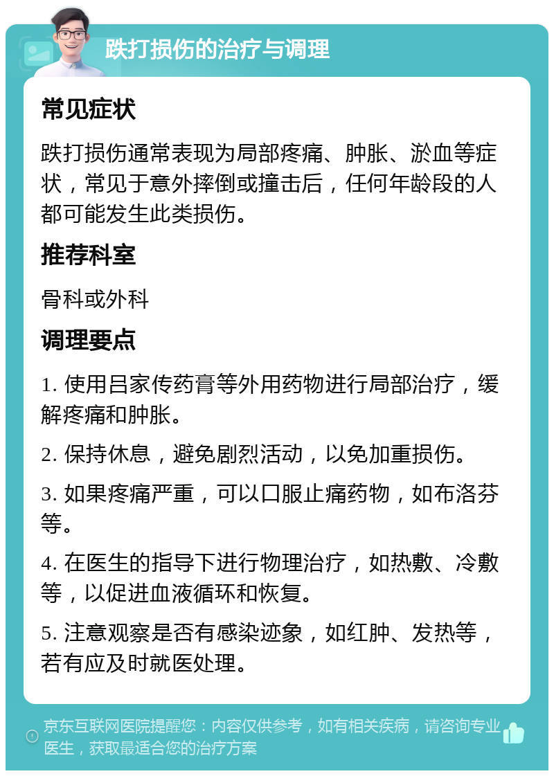 跌打损伤的治疗与调理 常见症状 跌打损伤通常表现为局部疼痛、肿胀、淤血等症状，常见于意外摔倒或撞击后，任何年龄段的人都可能发生此类损伤。 推荐科室 骨科或外科 调理要点 1. 使用吕家传药膏等外用药物进行局部治疗，缓解疼痛和肿胀。 2. 保持休息，避免剧烈活动，以免加重损伤。 3. 如果疼痛严重，可以口服止痛药物，如布洛芬等。 4. 在医生的指导下进行物理治疗，如热敷、冷敷等，以促进血液循环和恢复。 5. 注意观察是否有感染迹象，如红肿、发热等，若有应及时就医处理。