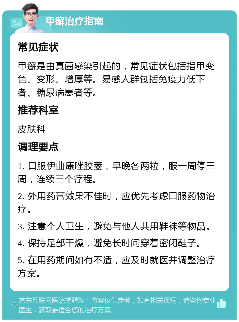 甲癣治疗指南 常见症状 甲癣是由真菌感染引起的，常见症状包括指甲变色、变形、增厚等。易感人群包括免疫力低下者、糖尿病患者等。 推荐科室 皮肤科 调理要点 1. 口服伊曲康唑胶囊，早晚各两粒，服一周停三周，连续三个疗程。 2. 外用药膏效果不佳时，应优先考虑口服药物治疗。 3. 注意个人卫生，避免与他人共用鞋袜等物品。 4. 保持足部干燥，避免长时间穿着密闭鞋子。 5. 在用药期间如有不适，应及时就医并调整治疗方案。