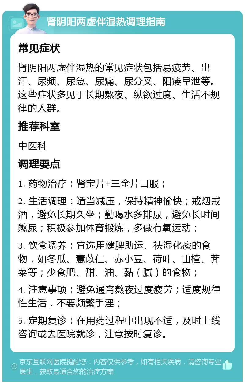 肾阴阳两虚伴湿热调理指南 常见症状 肾阴阳两虚伴湿热的常见症状包括易疲劳、出汗、尿频、尿急、尿痛、尿分叉、阳痿早泄等。这些症状多见于长期熬夜、纵欲过度、生活不规律的人群。 推荐科室 中医科 调理要点 1. 药物治疗：肾宝片+三金片口服； 2. 生活调理：适当减压，保持精神愉快；戒烟戒酒，避免长期久坐；勤喝水多排尿，避免长时间憋尿；积极参加体育锻炼，多做有氧运动； 3. 饮食调养：宜选用健脾助运、祛湿化痰的食物，如冬瓜、薏苡仁、赤小豆、荷叶、山楂、荠菜等；少食肥、甜、油、黏（腻）的食物； 4. 注意事项：避免通宵熬夜过度疲劳；适度规律性生活，不要频繁手淫； 5. 定期复诊：在用药过程中出现不适，及时上线咨询或去医院就诊，注意按时复诊。