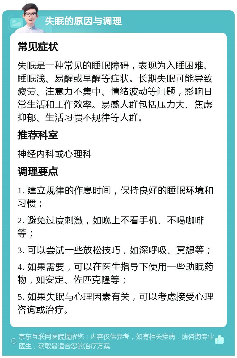 失眠的原因与调理 常见症状 失眠是一种常见的睡眠障碍，表现为入睡困难、睡眠浅、易醒或早醒等症状。长期失眠可能导致疲劳、注意力不集中、情绪波动等问题，影响日常生活和工作效率。易感人群包括压力大、焦虑抑郁、生活习惯不规律等人群。 推荐科室 神经内科或心理科 调理要点 1. 建立规律的作息时间，保持良好的睡眠环境和习惯； 2. 避免过度刺激，如晚上不看手机、不喝咖啡等； 3. 可以尝试一些放松技巧，如深呼吸、冥想等； 4. 如果需要，可以在医生指导下使用一些助眠药物，如安定、佐匹克隆等； 5. 如果失眠与心理因素有关，可以考虑接受心理咨询或治疗。