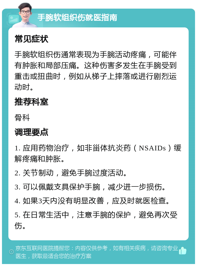 手腕软组织伤就医指南 常见症状 手腕软组织伤通常表现为手腕活动疼痛，可能伴有肿胀和局部压痛。这种伤害多发生在手腕受到重击或扭曲时，例如从梯子上摔落或进行剧烈运动时。 推荐科室 骨科 调理要点 1. 应用药物治疗，如非甾体抗炎药（NSAIDs）缓解疼痛和肿胀。 2. 关节制动，避免手腕过度活动。 3. 可以佩戴支具保护手腕，减少进一步损伤。 4. 如果3天内没有明显改善，应及时就医检查。 5. 在日常生活中，注意手腕的保护，避免再次受伤。