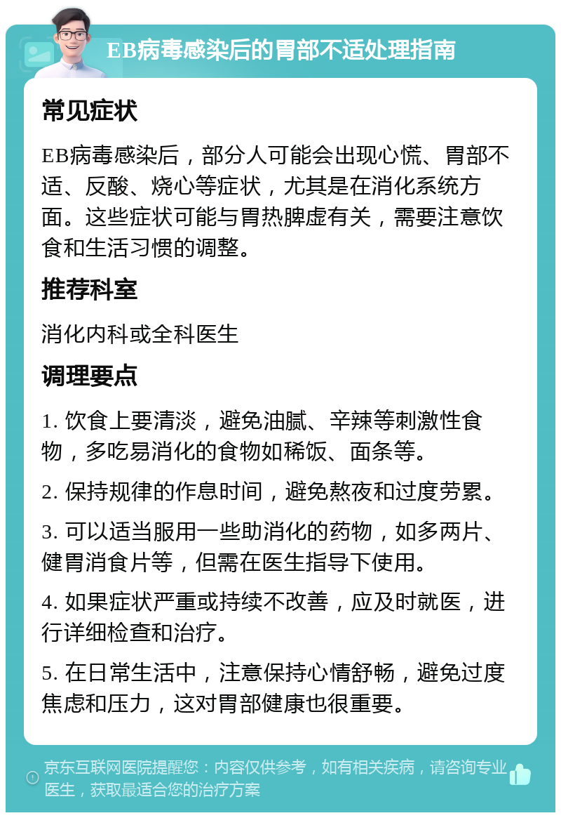 EB病毒感染后的胃部不适处理指南 常见症状 EB病毒感染后，部分人可能会出现心慌、胃部不适、反酸、烧心等症状，尤其是在消化系统方面。这些症状可能与胃热脾虚有关，需要注意饮食和生活习惯的调整。 推荐科室 消化内科或全科医生 调理要点 1. 饮食上要清淡，避免油腻、辛辣等刺激性食物，多吃易消化的食物如稀饭、面条等。 2. 保持规律的作息时间，避免熬夜和过度劳累。 3. 可以适当服用一些助消化的药物，如多两片、健胃消食片等，但需在医生指导下使用。 4. 如果症状严重或持续不改善，应及时就医，进行详细检查和治疗。 5. 在日常生活中，注意保持心情舒畅，避免过度焦虑和压力，这对胃部健康也很重要。