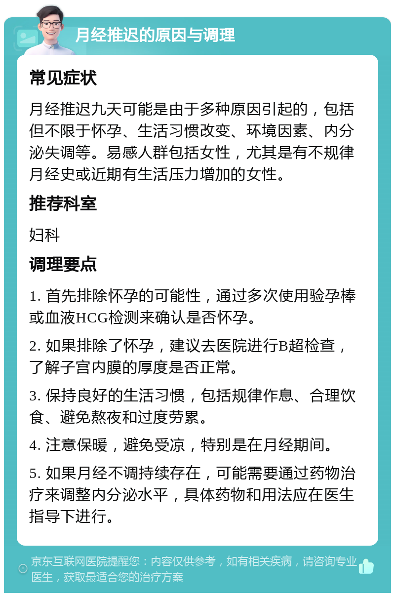 月经推迟的原因与调理 常见症状 月经推迟九天可能是由于多种原因引起的，包括但不限于怀孕、生活习惯改变、环境因素、内分泌失调等。易感人群包括女性，尤其是有不规律月经史或近期有生活压力增加的女性。 推荐科室 妇科 调理要点 1. 首先排除怀孕的可能性，通过多次使用验孕棒或血液HCG检测来确认是否怀孕。 2. 如果排除了怀孕，建议去医院进行B超检查，了解子宫内膜的厚度是否正常。 3. 保持良好的生活习惯，包括规律作息、合理饮食、避免熬夜和过度劳累。 4. 注意保暖，避免受凉，特别是在月经期间。 5. 如果月经不调持续存在，可能需要通过药物治疗来调整内分泌水平，具体药物和用法应在医生指导下进行。