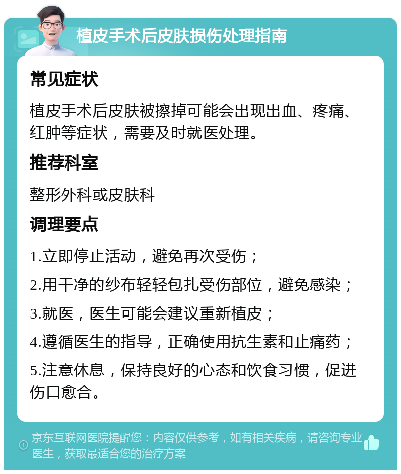 植皮手术后皮肤损伤处理指南 常见症状 植皮手术后皮肤被擦掉可能会出现出血、疼痛、红肿等症状，需要及时就医处理。 推荐科室 整形外科或皮肤科 调理要点 1.立即停止活动，避免再次受伤； 2.用干净的纱布轻轻包扎受伤部位，避免感染； 3.就医，医生可能会建议重新植皮； 4.遵循医生的指导，正确使用抗生素和止痛药； 5.注意休息，保持良好的心态和饮食习惯，促进伤口愈合。