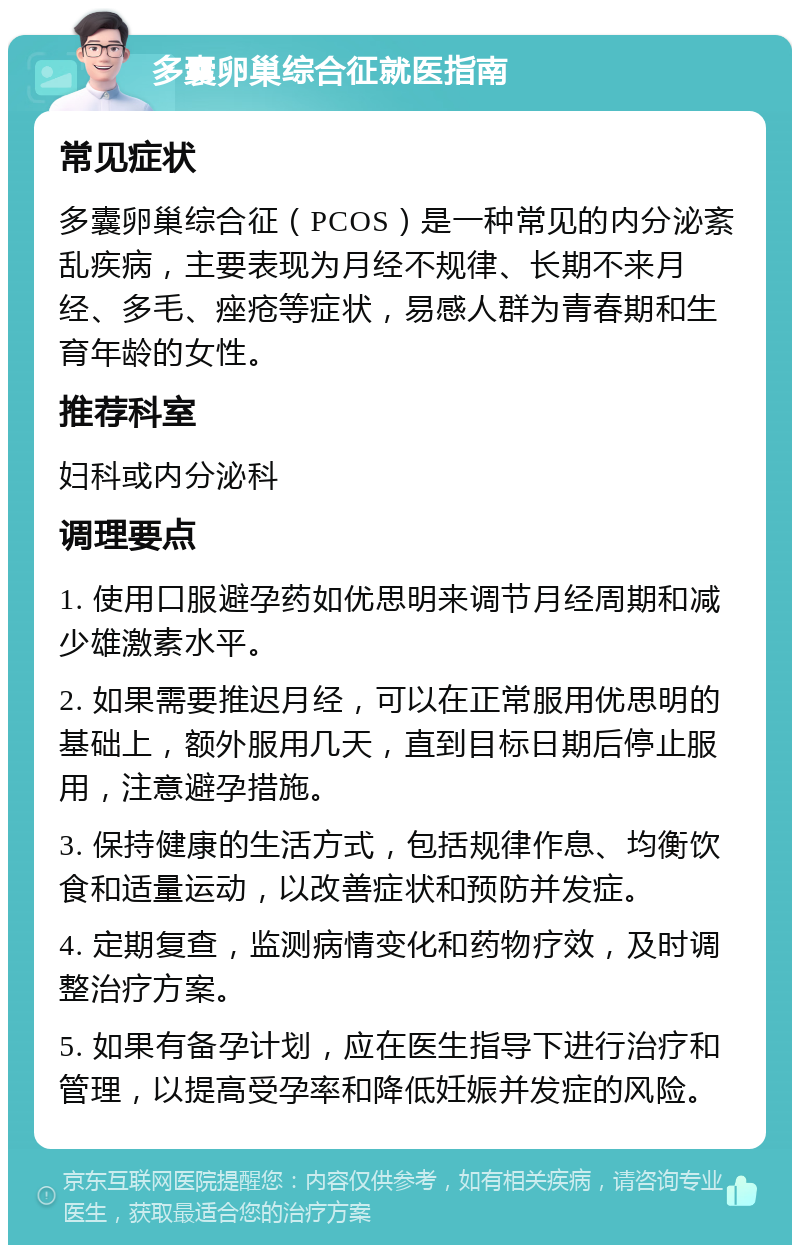 多囊卵巢综合征就医指南 常见症状 多囊卵巢综合征（PCOS）是一种常见的内分泌紊乱疾病，主要表现为月经不规律、长期不来月经、多毛、痤疮等症状，易感人群为青春期和生育年龄的女性。 推荐科室 妇科或内分泌科 调理要点 1. 使用口服避孕药如优思明来调节月经周期和减少雄激素水平。 2. 如果需要推迟月经，可以在正常服用优思明的基础上，额外服用几天，直到目标日期后停止服用，注意避孕措施。 3. 保持健康的生活方式，包括规律作息、均衡饮食和适量运动，以改善症状和预防并发症。 4. 定期复查，监测病情变化和药物疗效，及时调整治疗方案。 5. 如果有备孕计划，应在医生指导下进行治疗和管理，以提高受孕率和降低妊娠并发症的风险。