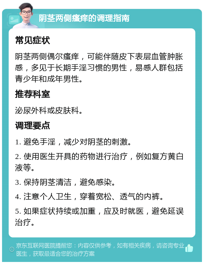 阴茎两侧瘙痒的调理指南 常见症状 阴茎两侧偶尔瘙痒，可能伴随皮下表层血管肿胀感，多见于长期手淫习惯的男性，易感人群包括青少年和成年男性。 推荐科室 泌尿外科或皮肤科。 调理要点 1. 避免手淫，减少对阴茎的刺激。 2. 使用医生开具的药物进行治疗，例如复方黄白液等。 3. 保持阴茎清洁，避免感染。 4. 注意个人卫生，穿着宽松、透气的内裤。 5. 如果症状持续或加重，应及时就医，避免延误治疗。