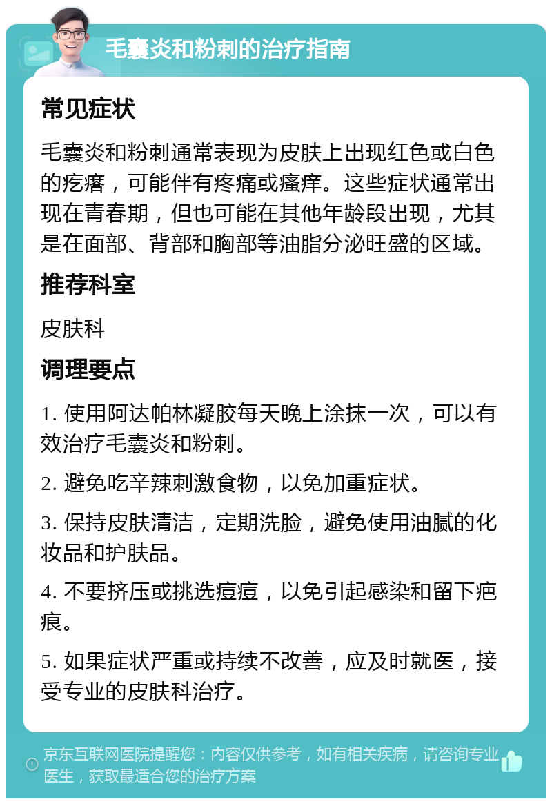 毛囊炎和粉刺的治疗指南 常见症状 毛囊炎和粉刺通常表现为皮肤上出现红色或白色的疙瘩，可能伴有疼痛或瘙痒。这些症状通常出现在青春期，但也可能在其他年龄段出现，尤其是在面部、背部和胸部等油脂分泌旺盛的区域。 推荐科室 皮肤科 调理要点 1. 使用阿达帕林凝胶每天晚上涂抹一次，可以有效治疗毛囊炎和粉刺。 2. 避免吃辛辣刺激食物，以免加重症状。 3. 保持皮肤清洁，定期洗脸，避免使用油腻的化妆品和护肤品。 4. 不要挤压或挑选痘痘，以免引起感染和留下疤痕。 5. 如果症状严重或持续不改善，应及时就医，接受专业的皮肤科治疗。