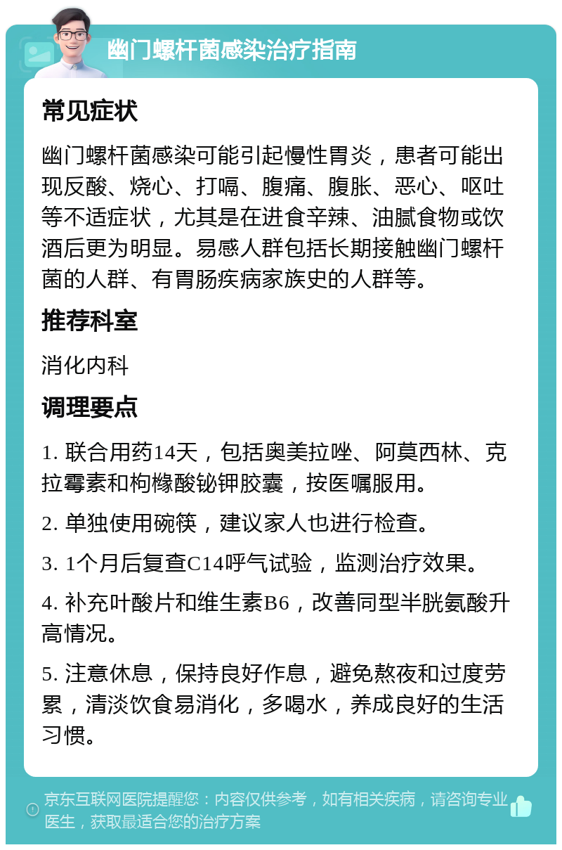 幽门螺杆菌感染治疗指南 常见症状 幽门螺杆菌感染可能引起慢性胃炎，患者可能出现反酸、烧心、打嗝、腹痛、腹胀、恶心、呕吐等不适症状，尤其是在进食辛辣、油腻食物或饮酒后更为明显。易感人群包括长期接触幽门螺杆菌的人群、有胃肠疾病家族史的人群等。 推荐科室 消化内科 调理要点 1. 联合用药14天，包括奥美拉唑、阿莫西林、克拉霉素和枸橼酸铋钾胶囊，按医嘱服用。 2. 单独使用碗筷，建议家人也进行检查。 3. 1个月后复查C14呼气试验，监测治疗效果。 4. 补充叶酸片和维生素B6，改善同型半胱氨酸升高情况。 5. 注意休息，保持良好作息，避免熬夜和过度劳累，清淡饮食易消化，多喝水，养成良好的生活习惯。