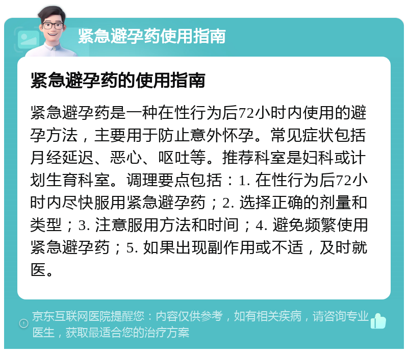 紧急避孕药使用指南 紧急避孕药的使用指南 紧急避孕药是一种在性行为后72小时内使用的避孕方法，主要用于防止意外怀孕。常见症状包括月经延迟、恶心、呕吐等。推荐科室是妇科或计划生育科室。调理要点包括：1. 在性行为后72小时内尽快服用紧急避孕药；2. 选择正确的剂量和类型；3. 注意服用方法和时间；4. 避免频繁使用紧急避孕药；5. 如果出现副作用或不适，及时就医。