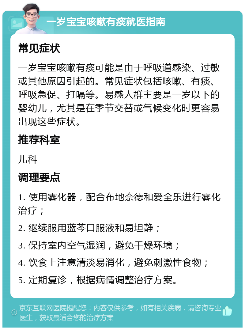 一岁宝宝咳嗽有痰就医指南 常见症状 一岁宝宝咳嗽有痰可能是由于呼吸道感染、过敏或其他原因引起的。常见症状包括咳嗽、有痰、呼吸急促、打嗝等。易感人群主要是一岁以下的婴幼儿，尤其是在季节交替或气候变化时更容易出现这些症状。 推荐科室 儿科 调理要点 1. 使用雾化器，配合布地奈德和爱全乐进行雾化治疗； 2. 继续服用蓝芩口服液和易坦静； 3. 保持室内空气湿润，避免干燥环境； 4. 饮食上注意清淡易消化，避免刺激性食物； 5. 定期复诊，根据病情调整治疗方案。