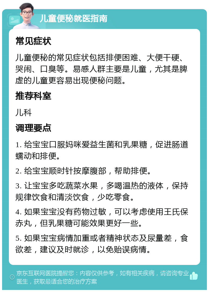 儿童便秘就医指南 常见症状 儿童便秘的常见症状包括排便困难、大便干硬、哭闹、口臭等。易感人群主要是儿童，尤其是脾虚的儿童更容易出现便秘问题。 推荐科室 儿科 调理要点 1. 给宝宝口服妈咪爱益生菌和乳果糖，促进肠道蠕动和排便。 2. 给宝宝顺时针按摩腹部，帮助排便。 3. 让宝宝多吃蔬菜水果，多喝温热的液体，保持规律饮食和清淡饮食，少吃零食。 4. 如果宝宝没有药物过敏，可以考虑使用王氏保赤丸，但乳果糖可能效果更好一些。 5. 如果宝宝病情加重或者精神状态及尿量差，食欲差，建议及时就诊，以免贻误病情。